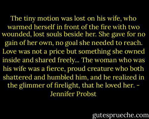 The tiny motion was lost on his wife, who warmed herself in front of the fire with two wounded, lost souls beside her. She gave for no gain of her own, no goal she needed to reach. Love was not a price but something she owned inside and shared freely... The woman who was his wife was a fierce, proud creature who both shattered and humbled him, and he realized in the glimmer of firelight, that he loved her. - Jennifer Probst