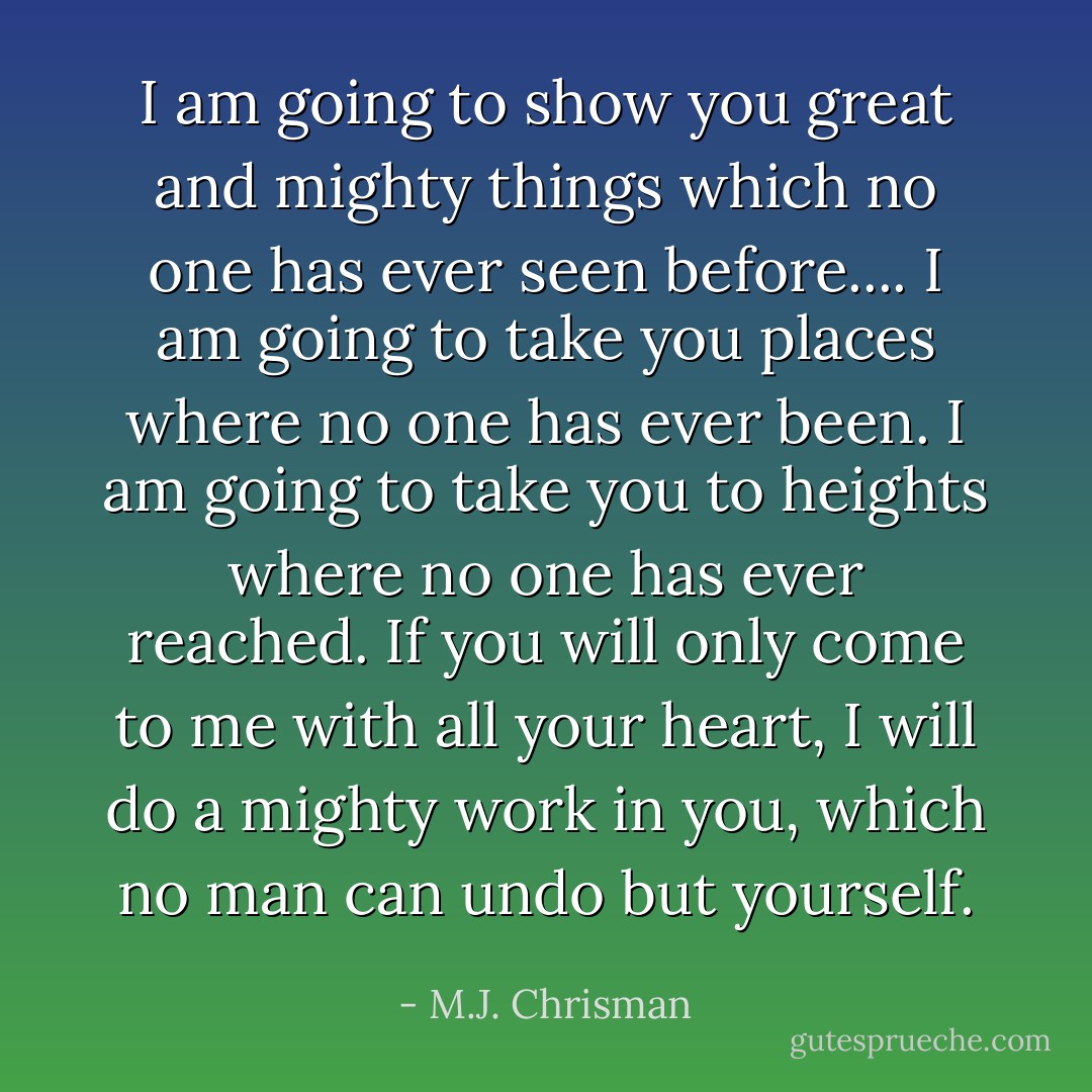 I am going to show you great and mighty things which no one has ever seen before.... I am going to take you places where no one has ever been. I am going to take you to heights where no one has ever reached. If you will only come to me with all your heart, I will do a mighty work in you, which no man can undo but yourself. - M.J. Chrisman