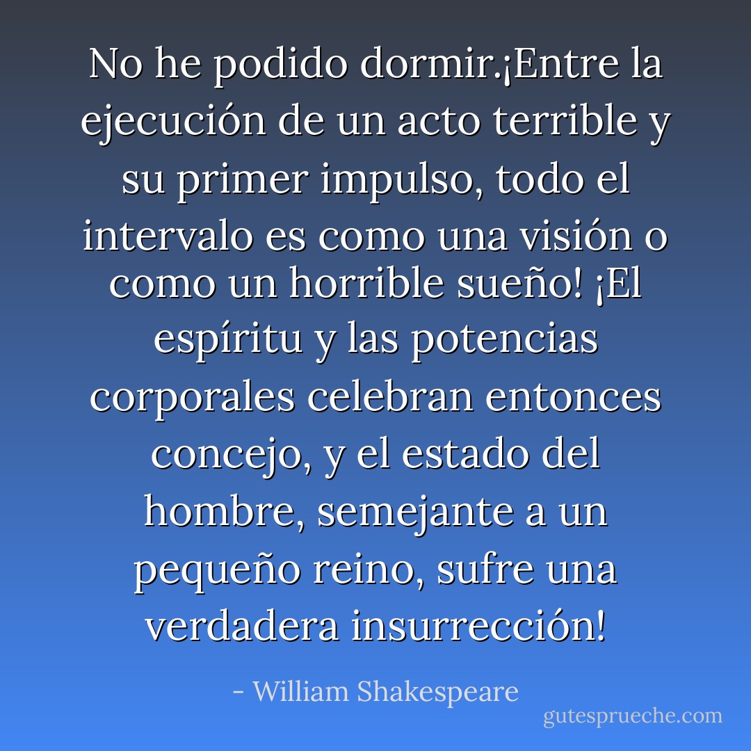 No he podido dormir.¡Entre la ejecución de un acto terrible y su primer impulso, todo el intervalo es como una visión o como un horrible sueño! ¡El espíritu y las potencias corporales celebran entonces concejo, y el estado del hombre, semejante a un pequeño reino, sufre una verdadera insurrección! - William Shakespeare