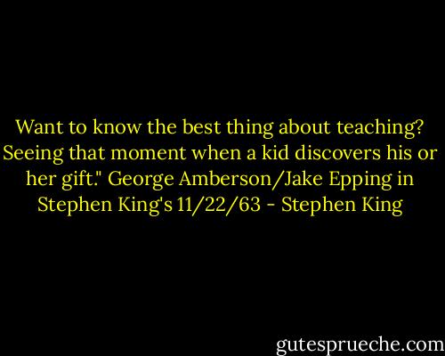 Want to know the best thing about teaching? Seeing that moment when a kid discovers his or her gift." George Amberson/Jake Epping in Stephen King's 11/22/63 - Stephen King