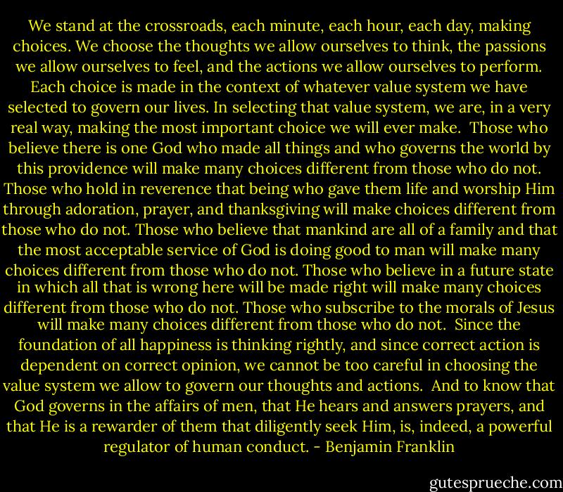 We stand at the crossroads, each minute, each hour, each day, making choices. We choose the thoughts we allow ourselves to think, the passions we allow ourselves to feel, and the actions we allow ourselves to perform. Each choice is made in the context of whatever value system we have selected to govern our lives. In selecting that value system, we are, in a very real way, making the most important choice we will ever make.<br /><br />Those who believe there is one God who made all things and who governs the world by this providence will make many choices different from those who do not. Those who hold in reverence that being who gave them life and worship Him through adoration, prayer, and thanksgiving will make choices different from those who do not. Those who believe that mankind are all of a family and that the most acceptable service of God is doing good to man will make many choices different from those who do not. Those who believe in a future state in which all that is wrong here will be made right will make many choices different from those who do not. Those who subscribe to the morals of Jesus will make many choices different from those who do not.<br /><br />Since the foundation of all happiness is thinking rightly, and since correct action is dependent on correct opinion, we cannot be too careful in choosing the value system we allow to govern our thoughts and actions.<br /><br />And to know that God governs in the affairs of men, that He hears and answers prayers, and that He is a rewarder of them that diligently seek Him, is, indeed, a powerful regulator of human conduct. - Benjamin Franklin