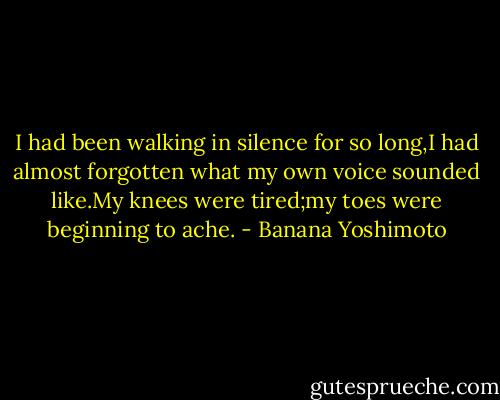 I had been walking in silence for so long,I had almost forgotten what my own voice sounded like.My knees were tired;my toes were beginning to ache. - Banana Yoshimoto