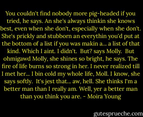 You couldn't find nobody more pig-headed if you tried, he says. An she's always thinkin she knows best, even when she don't, especially when she don't. She's prickly and stubborn an everythin you'd put at the bottom of a list if you was makin a... a list of that kind. Which I aint. I didn't. <br />But? says Molly. <br />But ohmigawd Molly, she shines so bright, he says. The fire of life burns so strong in her. I never realized till I met her... I bin cold my whole life, Moll.<br />I know, she says softly. <br />It's jest that... aw, hell. She thinks I'm a better man than I really am.<br />Well, yer a better man than you think you are. - Moira Young