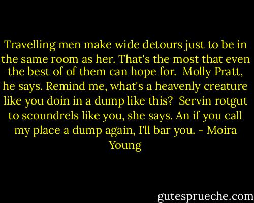 Travelling men make wide detours just to be in the same room as her. That's the most that even the best of of them can hope for. <br />Molly Pratt, he says. Remind me, what's a heavenly creature like you doin in a dump like this? <br />Servin rotgut to scoundrels like you, she says. An if you call my place a dump again, I'll bar you. - Moira Young