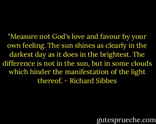 ‎"Measure not God's love and favour by your own feeling. The sun shines as clearly in the darkest day as it does in the brightest. The difference is not in the sun, but in some clouds which hinder the manifestation of the light thereof. - Richard Sibbes