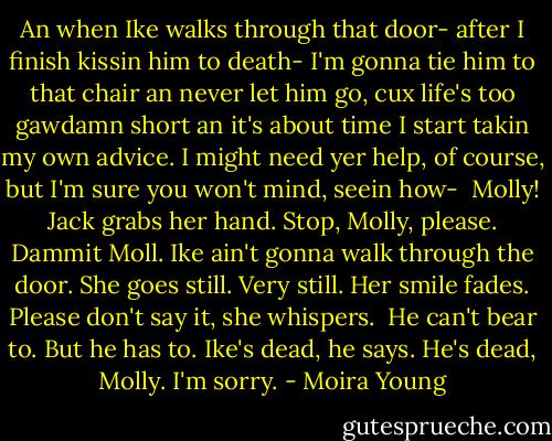 An when Ike walks through that door- after I finish kissin him to death- I'm gonna tie him to that chair an never let him go, cux life's too gawdamn short an it's about time I start takin my own advice. I might need yer help, of course, but I'm sure you won't mind, seein how- <br />Molly! Jack grabs her hand. Stop, Molly, please. Dammit Moll. Ike ain't gonna walk through the door.<br />She goes still. Very still. Her smile fades. Please don't say it, she whispers. <br />He can't bear to. But he has to. Ike's dead, he says. He's dead, Molly. I'm sorry. - Moira Young
