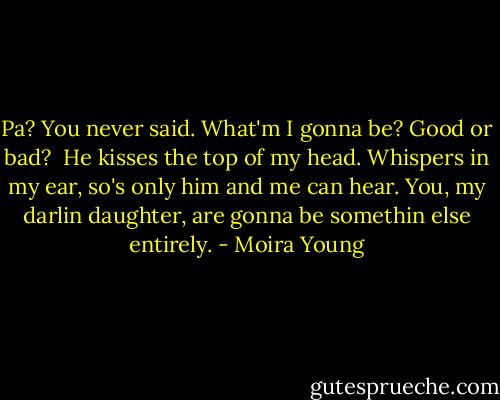 Pa? You never said. What'm I gonna be? Good or bad? <br />He kisses the top of my head. Whispers in my ear, so's only him and me can hear. You, my darlin daughter, are gonna be somethin else entirely. - Moira Young