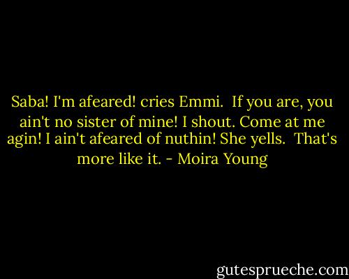 Saba! I'm afeared! cries Emmi. <br />If you are, you ain't no sister of mine! I shout. Come at me agin!<br />I ain't afeared of nuthin! She yells. <br />That's more like it. - Moira Young