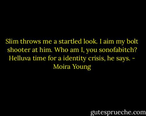 Slim throws me a startled look. I aim my bolt shooter at him. Who am I, you sonofabitch?<br />Helluva time for a identity crisis, he says. - Moira Young