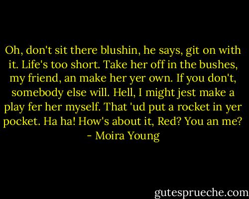 Oh, don't sit there blushin, he says, git on with it. Life's too short. Take her off in the bushes, my friend, an make her yer own. If you don't, somebody else will. Hell, I might jest make a play fer her myself. That 'ud put a rocket in yer pocket. Ha ha! How's about it, Red? You an me? - Moira Young