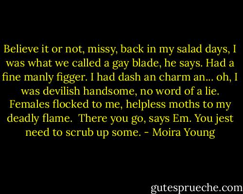 Believe it or not, missy, back in my salad days, I was what we called a gay blade, he says. Had a fine manly figger. I had dash an charm an... oh, I was devilish handsome, no word of a lie. Females flocked to me, helpless moths to my deadly flame. <br />There you go, says Em. You jest need to scrub up some. - Moira Young