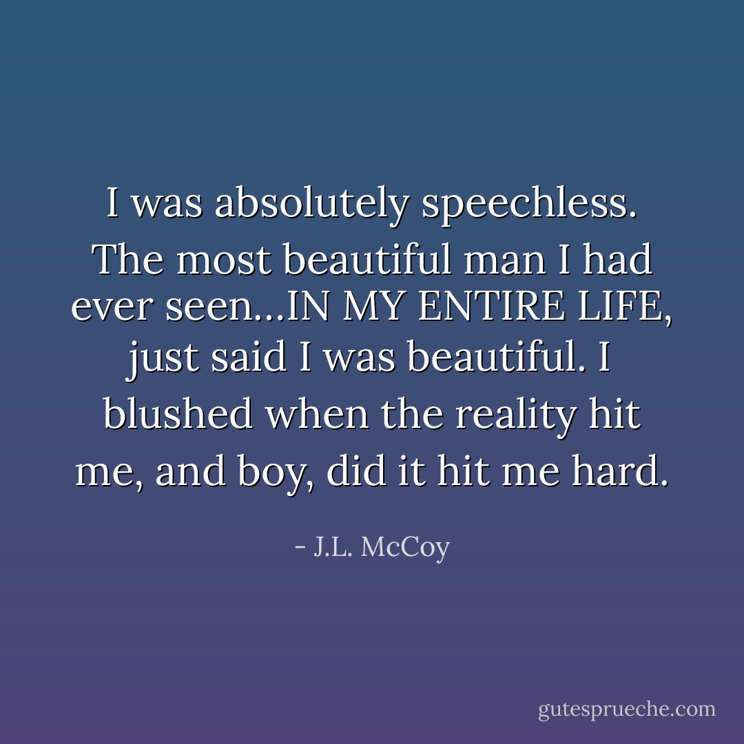I was absolutely speechless. The most beautiful man I had ever seen…IN MY ENTIRE LIFE, just said I was beautiful. I blushed when the reality hit me, and boy, did it hit me hard. - J.L. McCoy