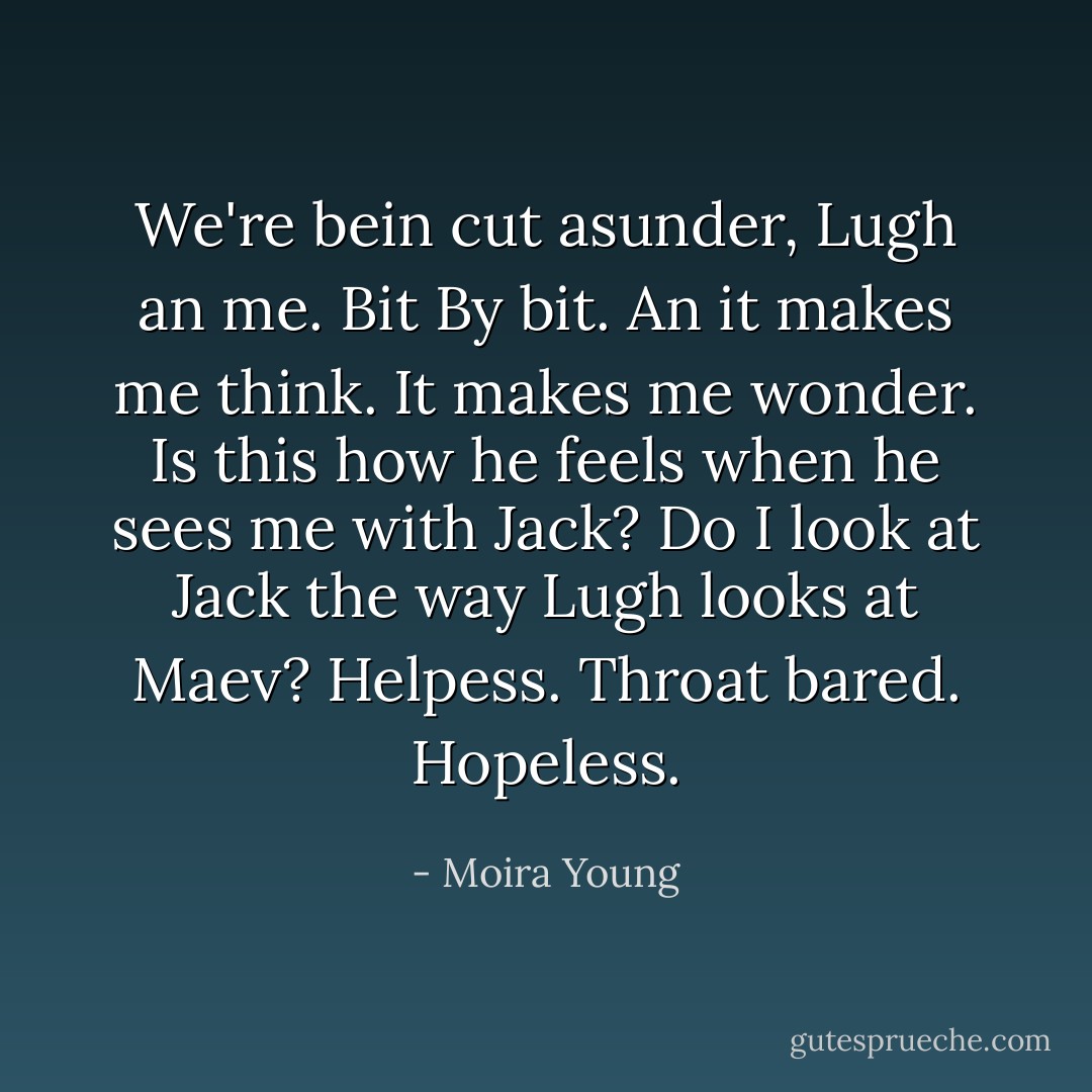 We're bein cut asunder, Lugh an me.<br />Bit<br />By bit.<br />An it makes me think.<br />It makes me wonder.<br />Is this how he feels when he sees me with Jack? Do I look at Jack the way Lugh looks at Maev?<br />Helpess.<br />Throat bared.<br />Hopeless. - Moira Young