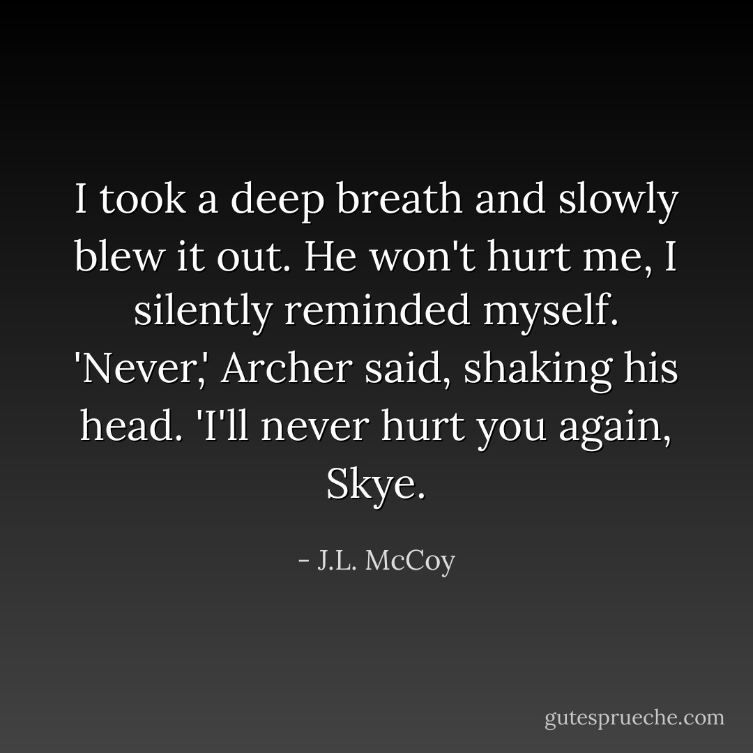 I took a deep breath and slowly blew it out. He won't hurt me, I silently reminded myself. 'Never,' Archer said, shaking his head. 'I'll never hurt you again, Skye. - J.L. McCoy