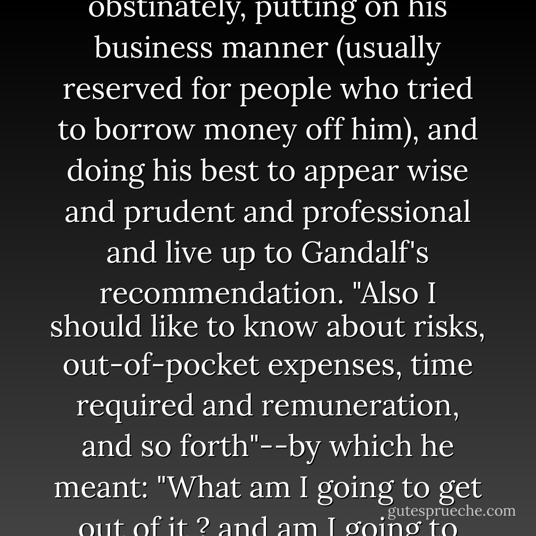 All the same, I should like it all plain and clear," said he obstinately, putting on his business manner (usually reserved for people who tried to borrow money off him), and doing his best to appear wise and prudent and professional and live up to Gandalf's recommendation. "Also I should like to know about risks, out-of-pocket expenses, time required and remuneration, and so forth"--by which he meant: "What am I going to get out of it ? and am I going to come back alive? - J.R.R. Tolkien