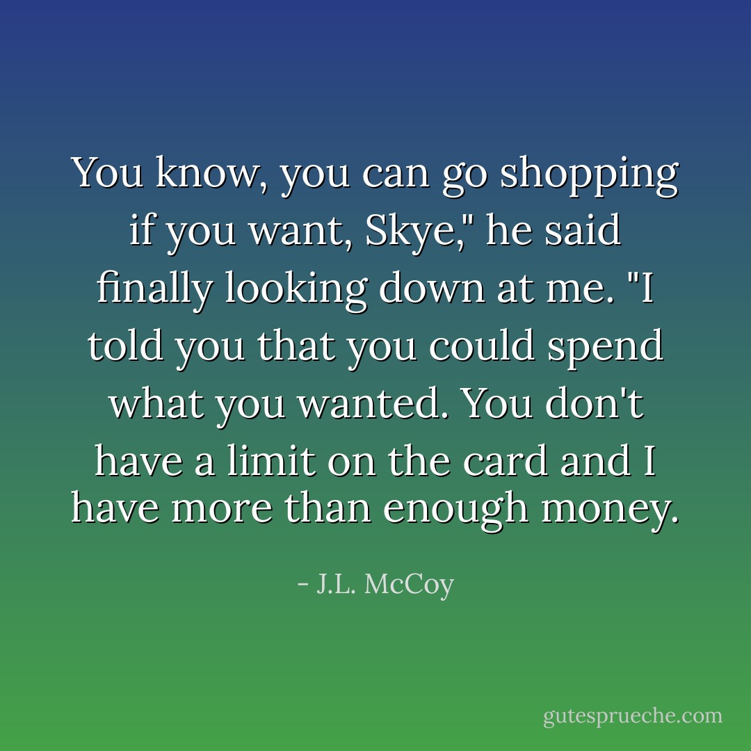 You know, you can go shopping if you want, Skye," he said finally looking down at me. "I told you that you could spend what you wanted. You don't have a limit on the card and I have more than enough money. - J.L. McCoy