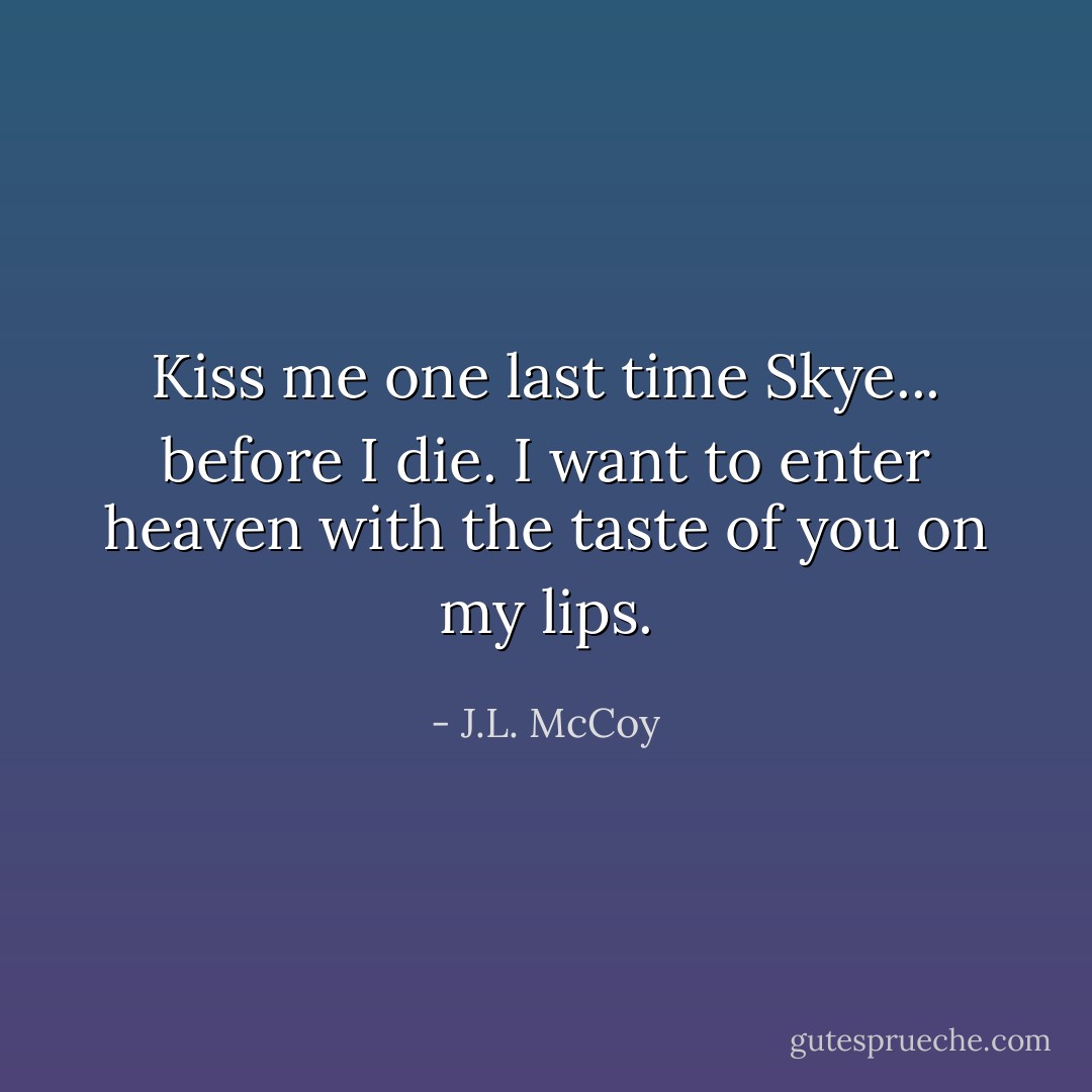Kiss me one last time Skye... before I die. I want to enter heaven with the taste of you on my lips. - J.L. McCoy
