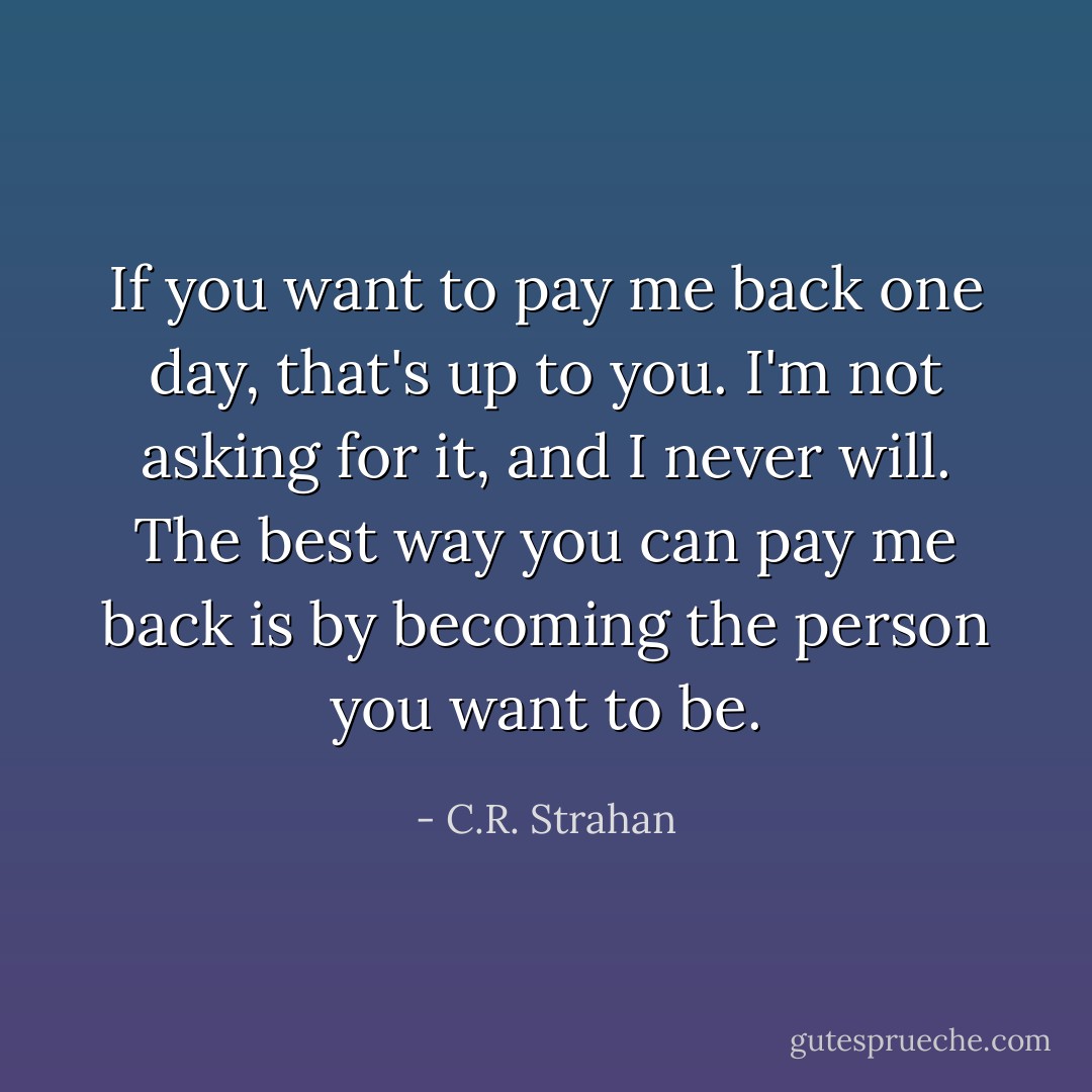If you want to pay me back one day, that's up to you. I'm not asking for it, and I never will. The best way you can pay me back is by becoming the person you want to be. - C.R. Strahan