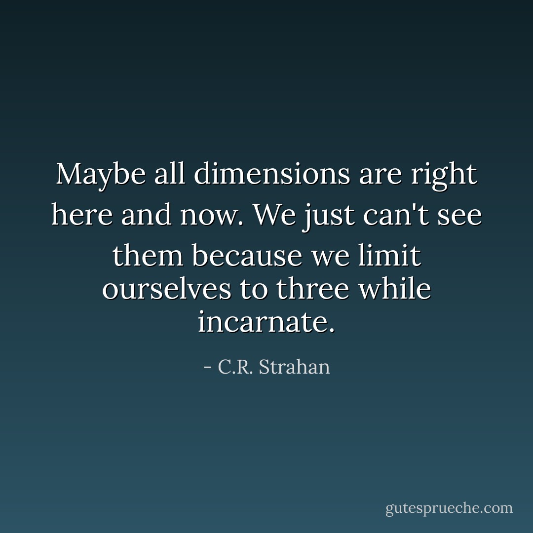 Maybe all dimensions are right here and now. We just can't see them because we limit ourselves to three while incarnate. - C.R. Strahan