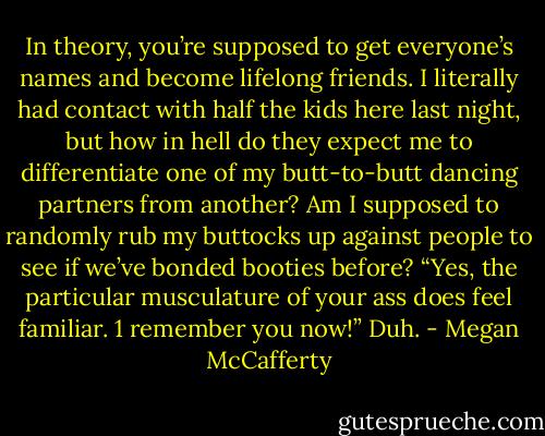 In theory, you’re supposed to get<br />everyone’s names and become lifelong friends. I literally had contact with half the kids<br />here last night, but how in hell do they expect me to differentiate one of my butt-to-butt<br />dancing partners from another? Am I supposed to randomly rub my buttocks up against<br />people to see if we’ve bonded booties before? “Yes, the particular musculature of your<br />ass does feel familiar. 1 remember you now!” Duh. - Megan McCafferty