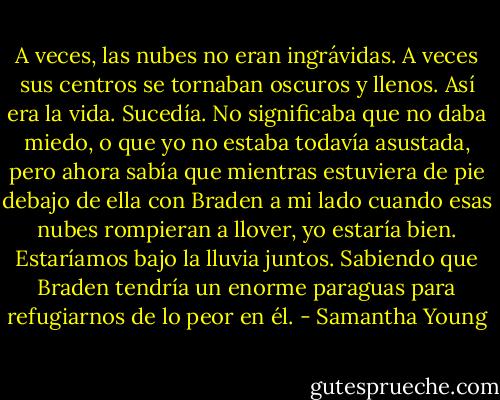 A veces, las nubes no eran ingrávidas. A veces sus centros se tornaban oscuros y llenos. Así era la vida. Sucedía. No significaba que no daba miedo, o que yo no estaba todavía asustada, pero ahora sabía que mientras estuviera de pie debajo de ella con Braden a mi lado cuando esas nubes rompieran a llover, yo estaría bien. Estaríamos bajo la lluvia juntos. Sabiendo que Braden tendría un enorme paraguas para refugiarnos de lo peor en él. - Samantha Young