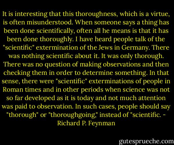 It is interesting that this thoroughness, which is a virtue, is often misunderstood. When someone says a thing has been done scientifically, often all he means is that it has been done thoroughly. I have heard people talk of the "scientific" extermination of the Jews in Germany. There was nothing scientific about it. It was only thorough. There was no question of making observations and then checking them in order to determine something. In that sense, there were "scientific" exterminations of people in Roman times and in other periods when science was not so far developed as it is today and not much attention was paid to observation. In such cases, people should say "thorough" or "thoroughgoing," instead of "scientific. - Richard P. Feynman