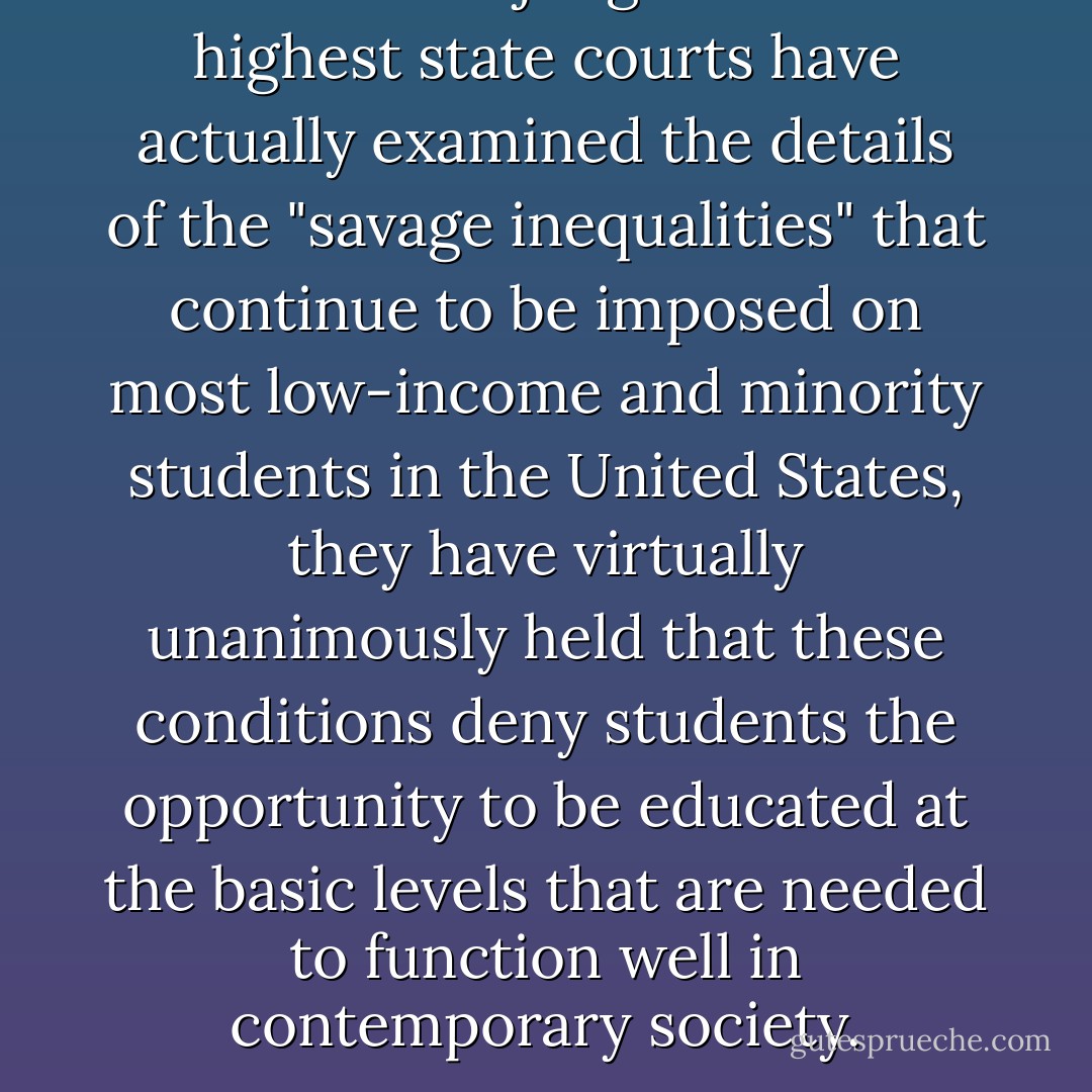 Whenever judges of the highest state courts have actually examined the details of the "savage inequalities" that continue to be imposed on most low-income and minority students in the United States, they have virtually unanimously held that these conditions deny students the opportunity to be educated at the basic levels that are needed to function well in contemporary society. - Michael A. Rebell