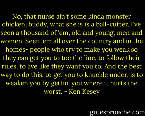 No, that nurse ain't some kinda monster chicken, buddy, what she is is a ball-cutter. I've seen a thousand of 'em, old and young, men and women. Seen 'em all over the country and in the homes- people who try to make you weak so they can get you to toe the line, to follow their rules, to live like they want you to. And the best way to do this, to get you to knuckle under, is to weaken you by gettin' you where it hurts the worst. - Ken Kesey