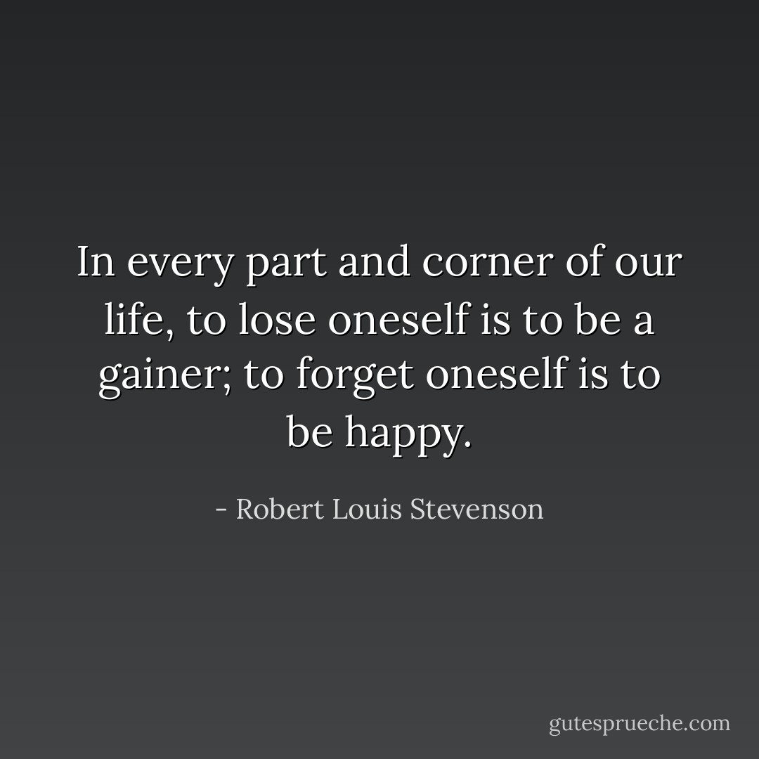 In every part and corner of our life, to lose oneself is to be a gainer; to forget oneself is to be happy. - Robert Louis Stevenson
