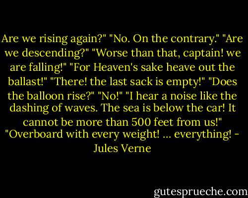 Are we rising again?" "No. On the contrary." "Are we descending?" "Worse than that, captain! we are falling!" "For Heaven's sake heave out the ballast!" "There! the last sack is empty!" "Does the balloon rise?" "No!" "I hear a noise like the dashing of waves. The sea is below the car! It cannot be more than 500 feet from us!" "Overboard with every weight! … everything! - Jules Verne