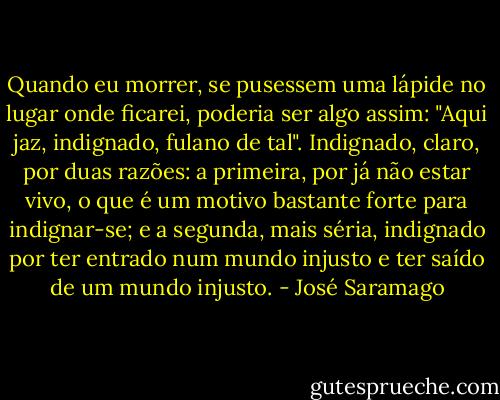 Quando eu morrer, se pusessem uma lápide no lugar onde ficarei, poderia ser algo assim: "Aqui jaz, indignado, fulano de tal". Indignado, claro, por duas razões: a primeira, por já não estar vivo, o que é um motivo bastante forte para indignar-se; e a segunda, mais séria, indignado por ter entrado num mundo injusto e ter saído de um mundo injusto. - José Saramago