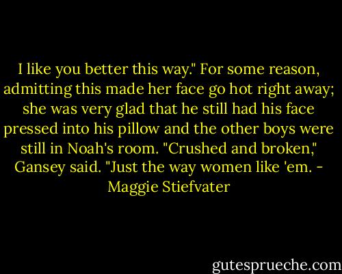 I like you better this way." For some reason, admitting this made her face go hot right away; she was very glad that he still had his face pressed into his pillow and the other boys were still in Noah's room. "Crushed and broken," Gansey said. "Just the way women like 'em. - Maggie Stiefvater