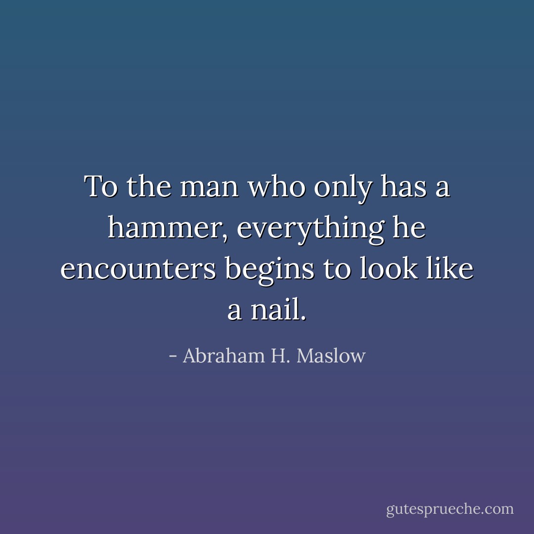 To the man who only has a hammer, everything he encounters begins to look like a nail. - Abraham H. Maslow