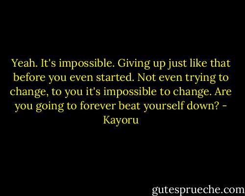 Yeah. It's impossible. Giving up just like that before you even started. Not even trying to change, to you it's impossible to change. Are you going to forever beat yourself down? - Kayoru