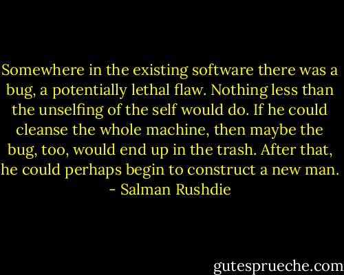 Somewhere in the existing software there was a bug, a potentially lethal flaw. Nothing less than the unselfing of the self would do. If he could cleanse the whole machine, then maybe the bug, too, would end up in the trash. After that, he could perhaps begin to construct a new man. - Salman Rushdie