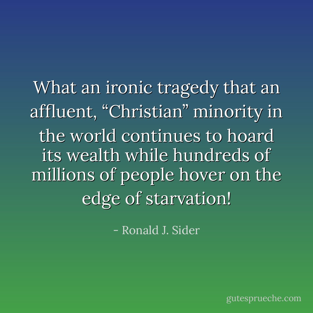 What an ironic tragedy that an affluent, “Christian” minority in the world continues to hoard its wealth while hundreds of millions of people hover on the edge of starvation! - Ronald J. Sider