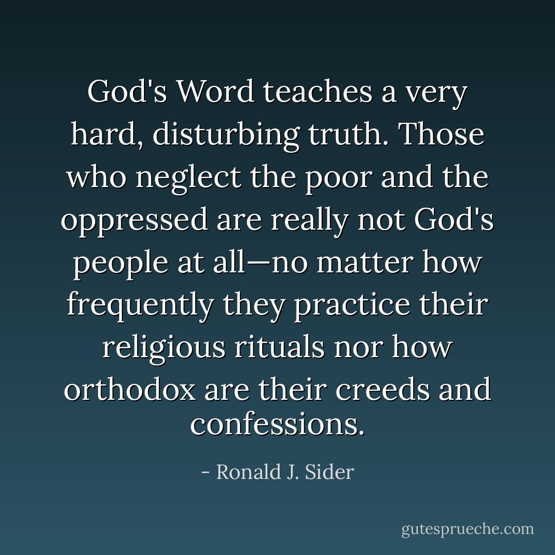 God's Word teaches a very hard, disturbing truth. Those who neglect the poor and the oppressed are really not God's people at all—no matter how frequently they practice their religious rituals nor how orthodox are their creeds and confessions. - Ronald J. Sider