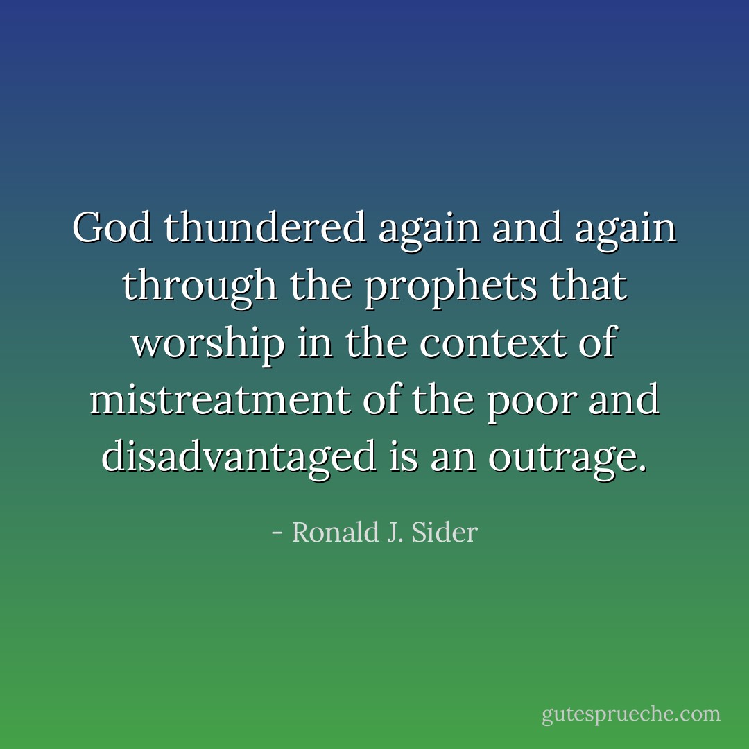 God thundered again and again through the prophets that worship in the context of mistreatment of the poor and disadvantaged is an outrage. - Ronald J. Sider