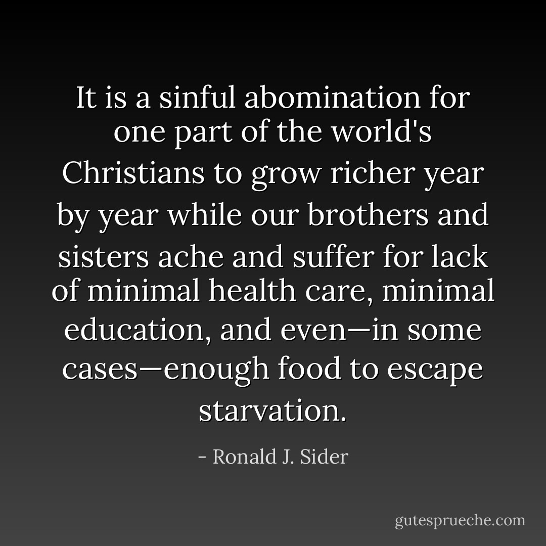 It is a sinful abomination for one part of the world's Christians to grow richer year by year while our brothers and sisters ache and suffer for lack of minimal health care, minimal education, and even—in some cases—enough food to escape starvation. - Ronald J. Sider