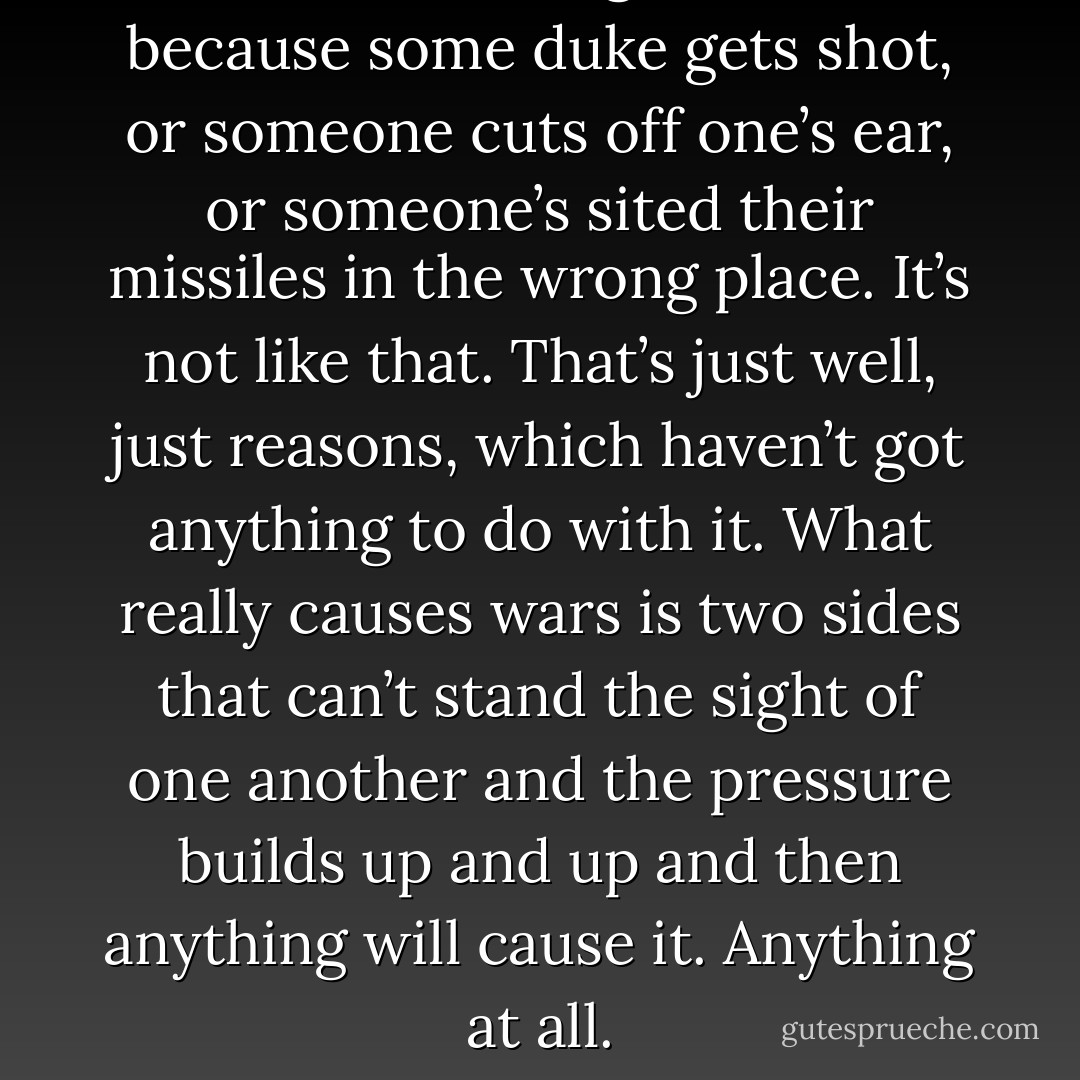 You think wars get started because some duke gets shot, or someone cuts off one’s ear, or someone’s sited their missiles in the wrong place. It’s not like that. That’s just well, just reasons, which haven’t got anything to do with it. What really causes wars is two sides that can’t stand the sight of one another and the pressure builds up and up and then anything will cause it. Anything at all. - Terry Pratchett
