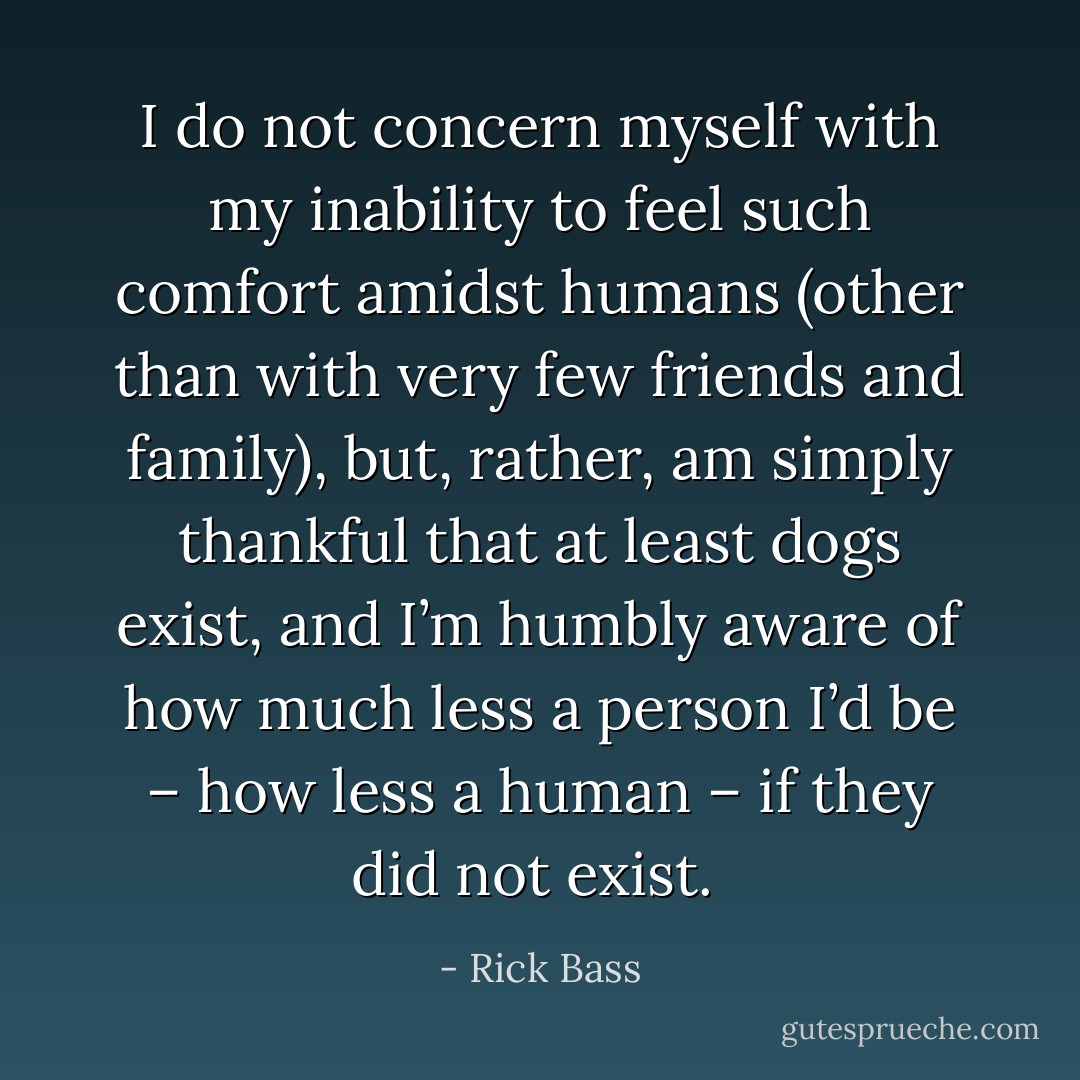 I do not concern myself with my inability to feel such comfort amidst humans (other than with very few friends and family), but, rather, am simply thankful that at least dogs exist, and I’m humbly aware of how much less a person I’d be – how less a human – if they did not exist.  - Rick Bass