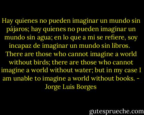 Hay quienes no pueden imaginar un mundo sin pájaros; hay quienes no pueden imaginar un mundo sin agua; en lo que a mi se refiere, soy incapaz de imaginar un mundo sin libros.<br /><br /><br />There are those who cannot imagine a world without birds; there are those who cannot imagine a world without water; but in my case I am unable to imagine a world without books. - Jorge Luis Borges