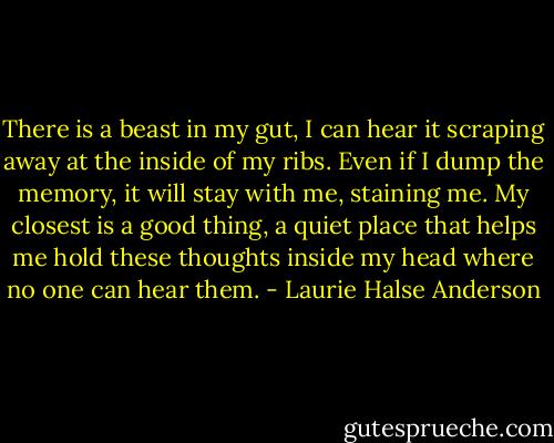 There is a beast in my gut, I can hear it scraping away at the inside of my ribs. Even if I dump the memory, it will stay with me, staining me. My closest is a good thing, a quiet place that helps me hold these thoughts inside my head where no one can hear them. - Laurie Halse Anderson