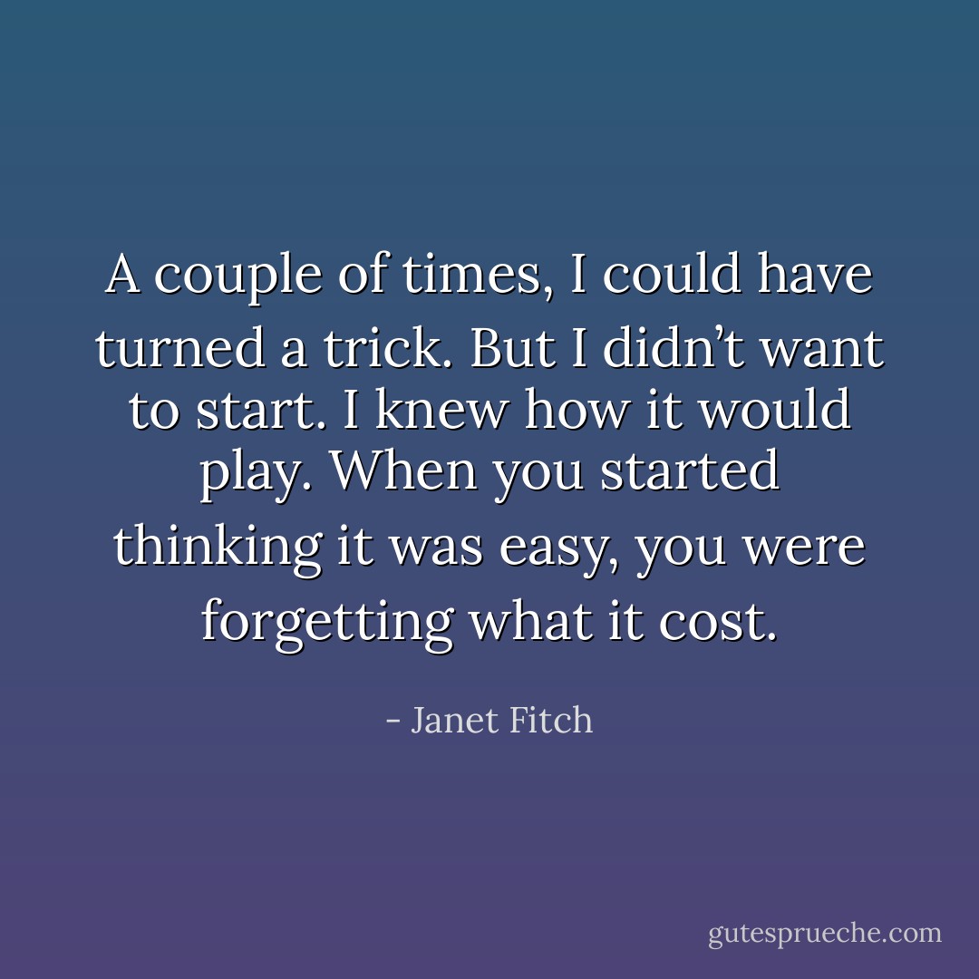 A couple of times, I could have turned a trick. But I didn’t want to start. I knew how it would play. When you started thinking it was easy, you were forgetting what it cost. - Janet Fitch