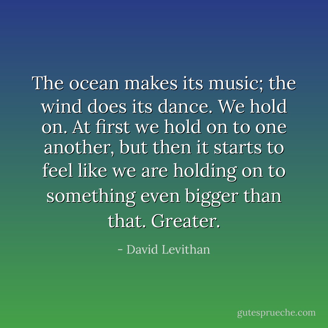 The ocean makes its music; the wind does its dance. We hold on. At first we hold on to one another, but then it starts to feel like we are holding on to something even bigger than that. Greater. - David Levithan