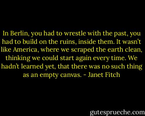 In Berlin, you had to wrestle with the past, you had to build on the ruins, inside them. It wasn’t like America, where we scraped the earth clean, thinking we could start again every time. We hadn’t learned yet, that there was no such thing as an empty canvas. - Janet Fitch