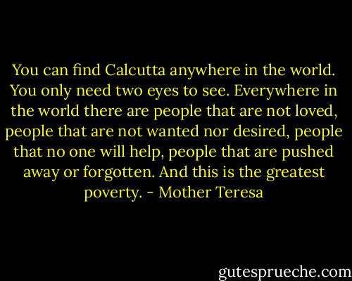 You can find Calcutta anywhere in the world. You only need two eyes to see. Everywhere in the world there are people that are not loved, people that are not wanted nor desired, people that no one will help, people that are pushed away or forgotten. And this is the greatest poverty. - Mother Teresa