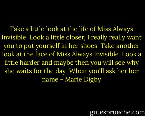 Take a little look at the life of Miss Always Invisible<br /> Look a little closer, I really really want you to put yourself in her shoes<br /> Take another look at the face of Miss Always Invisible<br /> Look a little harder and maybe then you will see why she waits for the day<br /> When you'll ask her her name - Marie Digby