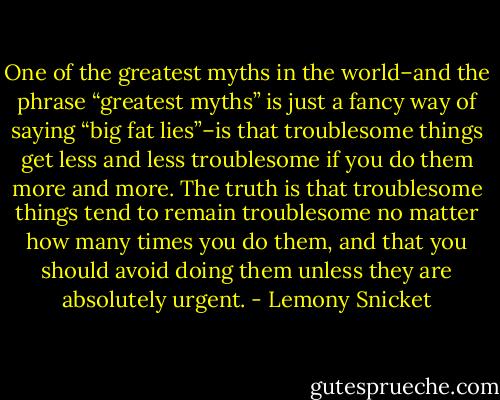 One of the greatest myths in the world–and the phrase “greatest myths” is just a fancy way of saying “big fat lies”–is that troublesome things get less and less troublesome if you do them more and more. The truth is that troublesome things tend to remain troublesome no matter how many times you do them, and that you should avoid doing them unless they are absolutely urgent. - Lemony Snicket
