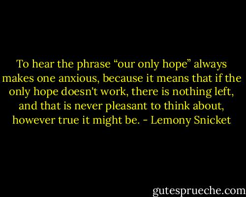To hear the phrase “our only hope” always makes one anxious, because it means that if the only hope doesn't work, there is nothing left, and that is never pleasant to think about, however true it might be. - Lemony Snicket